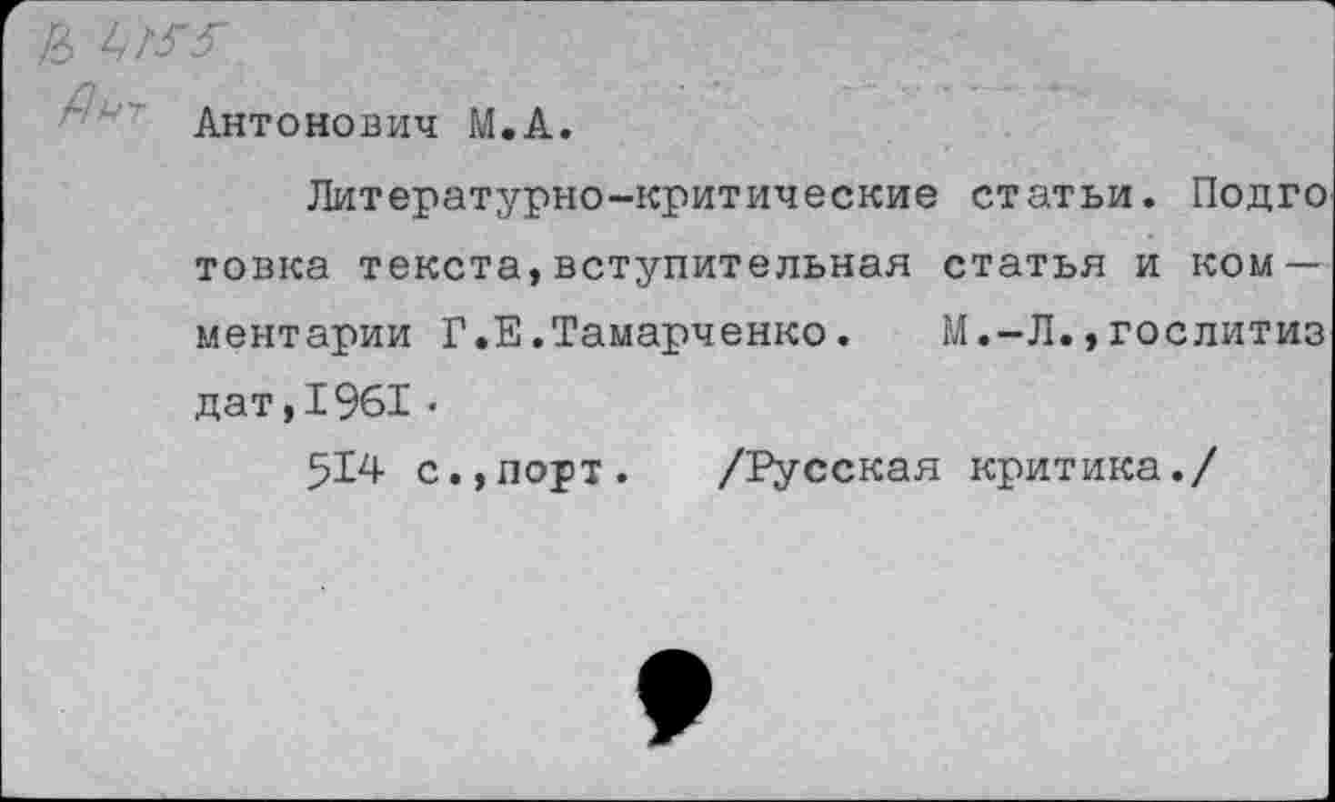 ﻿& ЬГГГ
Антонович М.А.
Литературно-критические статьи. Подго товка текста,вступительная статья и комментарии Г.Е.Тамарченко. М.-Л.,гослитиз дат,1961•
514 с.,порт. /Русская критика./